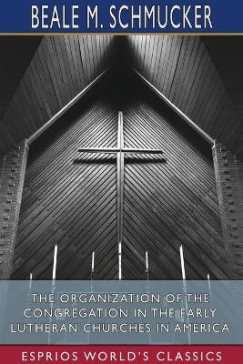 The Organization of the Congregation in the Early Lutheran Churches in America (Esprios Classics) - Beale M Schmucker