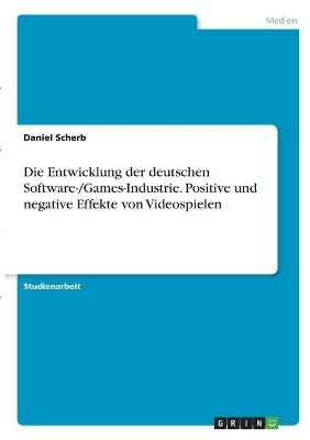 Die Entwicklung der deutschen Software-/Games-Industrie. Positive und negative Effekte von Videospielen - Daniel Scherb