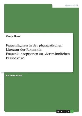 Frauenfiguren in der phantastischen Literatur der Romantik. Frauenkonzeptionen aus der mÃ¤nnlichen Perspektive - Cindy Bloes