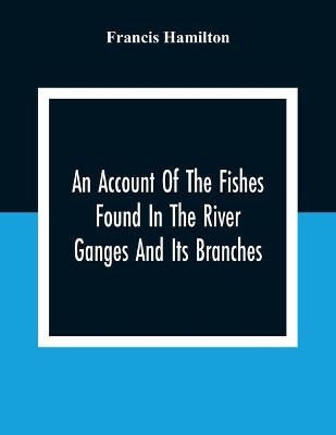 An Account Of The Fishes Found In The River Ganges And Its Branches - Francis Hamilton