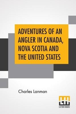 Adventures Of An Angler In Canada, Nova Scotia And The United States - Charles Lanman