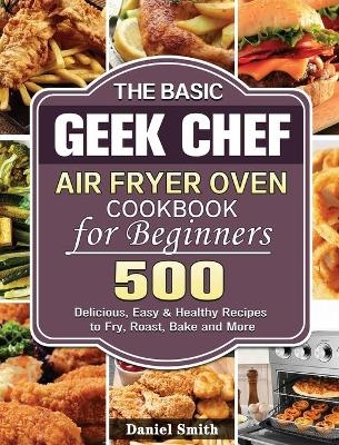 The Basic Geek Chef Air Fryer Oven Cookbook for Beginners - Daniel Smith