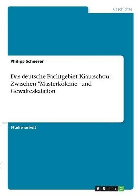 Das deutsche Pachtgebiet Kiautschou. Zwischen "Musterkolonie" und Gewalteskalation - Philipp Scheerer