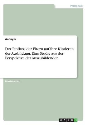 Der Einfluss der Eltern auf ihre Kinder in der Ausbildung. Eine Studie aus der Perspektive der Auszubildenden -  Anonym