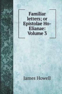 Familiar letters; or Epistolae Ho-Elianae - James Howell