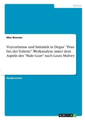 Voyeurismus und IntimitÃ¤t in Degas' "Frau bei der Toilette". Werkanalyse unter dem Aspekt des "Male Gaze" nach Laura Mulvey - Max Brenner
