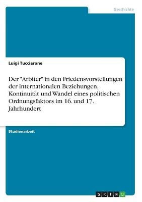Der "Arbiter" in den Friedensvorstellungen der internationalen Beziehungen. KontinuitÃ¤t und Wandel eines politischen Ordnungsfaktors im 16. und 17. Jahrhundert - Luigi Tucciarone