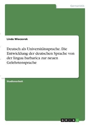 Deutsch als UniversitÃ¤tssprache. Die Entwicklung der deutschen Sprache von der lingua barbarica zur neuen Gelehrtensprache - Linda Wieczorek