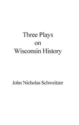 Three Plays on Wisconsin History - John Nicholas Schweitzer