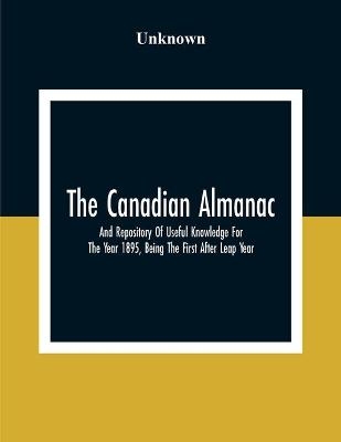 The Canadian Almanac And Repository Of Useful Knowledge For The Year 1895, Being The First After Leap Year; Containing Full And Authentic Commercial, Statistical, Astronomical, Departmental, Fcclesiastical, Educational, Financial, And General Information
