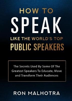 How To Speak Like The World's Top Public Speakers: The Secrets Used By Some Of The Greatest Speakers To Educate, Move and Transform Their Audiences - Ron Malhotra