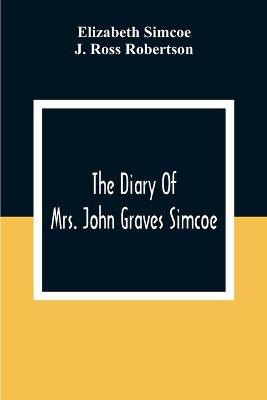 The Diary Of Mrs. John Graves Simcoe, Wife Of The First Lieutenant-Governor Of The Province Of Upper Canada, 1792-6 - Elizabeth Simcoe, J Ross Robertson