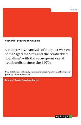 A comparative Analysis of the post-war era of managed markets and the "embedded liberalism" with the subsequent era of neoliberalism since the 1970s - Nathaniel Stevenson Odusola