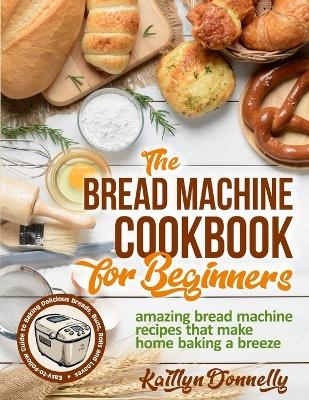 The Bread Machine Cookbook for Beginners - Kaitlyn Donnelly