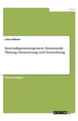 Sportanlagenmanagement. Kommunale Planung, Finanzierung und Vermarktung - Lukas HÃ¼bner