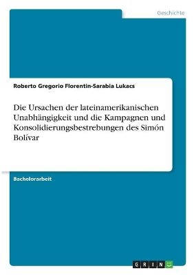 Die Ursachen der lateinamerikanischen Unabhängigkeit und die Kampagnen und Konsolidierungsbestrebungen des Simón Bolívar - Roberto Gregorio Florentin-Sarabia Lukacs