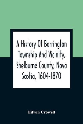 A History Of Barrington Township And Vicinity, Shelburne County, Nova Scotia, 1604-1870; With A Biographical And Genealogical Appendix - Edwin Crowell