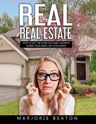 REAL REAL ESTATE How To Get The Home You Want Without Losing Your Mind...Or Your Agent! - Marjorie Beaton