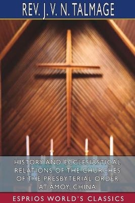 History and Ecclesiastical Relations of the Churches of the Presbyterial Order at Amoy, China (Esprios Classics) - Rev J V N Talmage