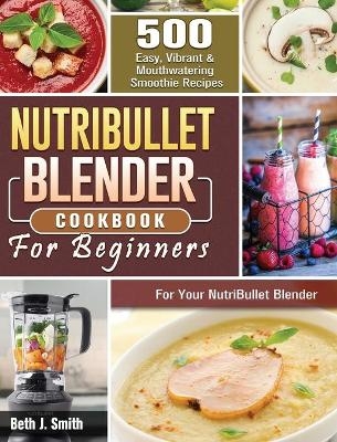 NutriBullet Blender Cookbook - Beth J Smith