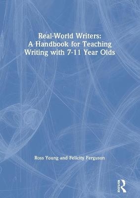 Real-World Writers: A Handbook for Teaching Writing with 7-11 Year Olds - Ross Young, Felicity Ferguson