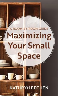Maximizing Your Small Space – A Room–by–Room Guide - Kathryn Bechen