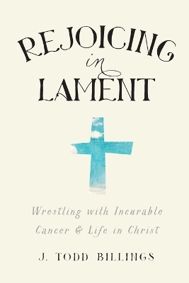 Rejoicing in Lament – Wrestling with Incurable Cancer and Life in Christ - J. Todd Billings