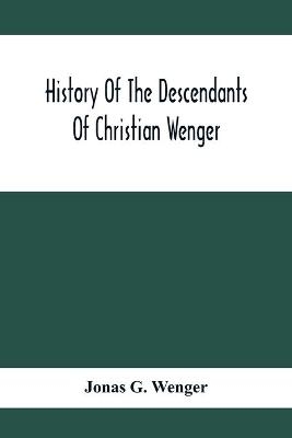 History Of The Descendants Of Christian Wenger Who Emigrated From Europe To Lancaster County, Pa., In 1727, And A Complete Genealogical Family Register - Jonas G Wenger