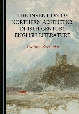 The Invention of Northern Aesthetics in 18th-Century English Literature - Yvonne Bezrucka