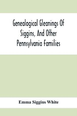 Genealogical Gleanings Of Siggins, And Other Pennsylvania Families; A Volume Of History, Biography And Colonial, Revolutionary, Civil And Other War Records Including Names Of Many Other Warren County Pioneers - Emma Siggins White