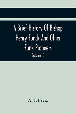 A Brief History Of Bishop Henry Funck And Other Funk Pioneers, And A Complete Genealogical Family Register, With Biographies Of Their Descendants From The Earliest Available Records To The Present Time (Volume Ii) - A J Fretz
