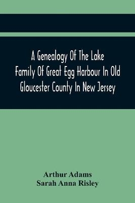 A Genealogy Of The Lake Family Of Great Egg Harbour In Old Gloucester County In New Jersey - Arthur Adams, Sarah Anna Risley