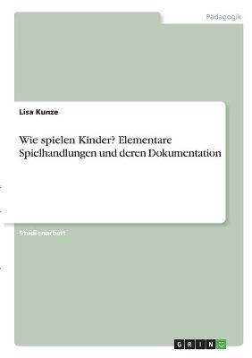 Wie spielen Kinder? Elementare Spielhandlungen und deren Dokumentation - Lisa Kunze