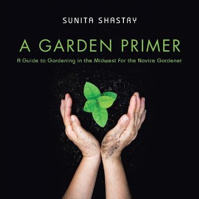 A Garden Primer a Guide to Gardening in the Midwest for the Novice Gardener - Sunita Shastry