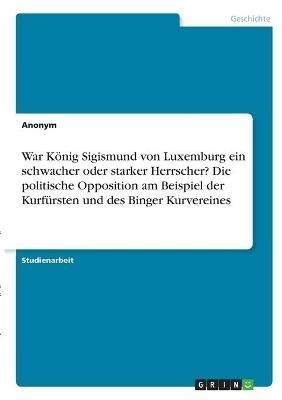 War KÃ¶nig Sigismund von Luxemburg ein schwacher oder starker Herrscher? Die politische Opposition am Beispiel der KurfÃ¼rsten und des Binger Kurvereines -  Anonymous