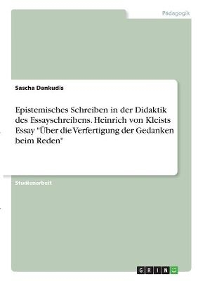 Epistemisches Schreiben in der Didaktik des Essayschreibens. Heinrich von Kleists Essay "Über die Verfertigung der Gedanken beim Reden" - Sascha Dankudis