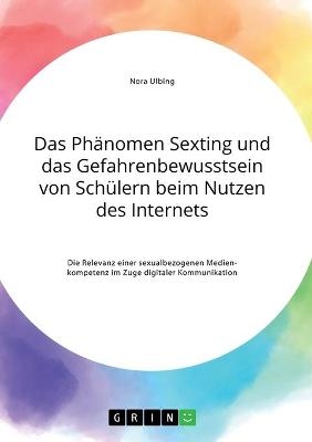 Das PhÃ¤nomen Sexting und das Gefahrenbewusstsein von SchÃ¼lern beim Nutzen des Internets. Die Relevanz einer sexualbezogenen Medienkompetenz im Zuge digitaler Kommunikation - Nora Ulbing