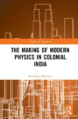 The Making of Modern Physics in Colonial India - Somaditya Banerjee