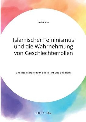 Islamischer Feminismus und die Wahrnehmung von Geschlechterrollen. Eine Neuinterpretation des Korans und des Islams - Vedat Ates