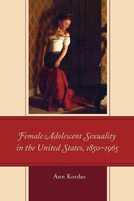 Female Adolescent Sexuality in the United States, 1850–1965 - Ann Kordas