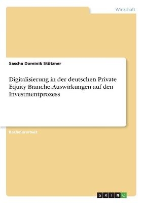 Digitalisierung in der deutschen Private Equity Branche. Auswirkungen auf den Investmentprozess - Sascha Dominik StÃ¼tzner