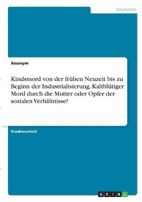 Kindsmord von der frÃ¼hen Neuzeit bis zu Beginn der Industrialisierung. KaltblÃ¼tiger Mord durch die Mutter oder Opfer der sozialen VerhÃ¤ltnisse? -  Anonymous