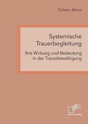 Systemische Trauerbegleitung. Ihre Wirkung und Bedeutung in der TrauerbewÃ¤ltigung - Ãzlem Aktas