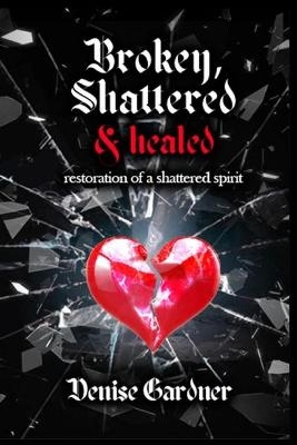 Broken, Shattered & Healed Restoration of a Shattered Spirit - Denise Gardner