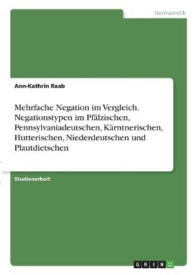 Mehrfache Negation im Vergleich. Negationstypen im Pfälzischen, Pennsylvaniadeutschen, Kärntnerischen, Hutterischen, Niederdeutschen und Plautdietschen - Ann-Kathrin Raab