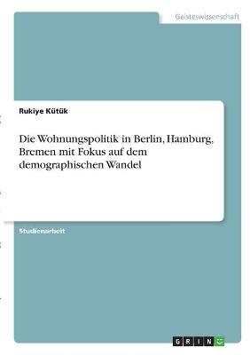 Die Wohnungspolitik in Berlin, Hamburg, Bremen mit Fokus auf dem demographischen Wandel - Rukiye KÃ¼tÃ¼k