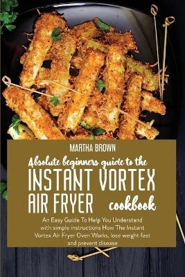 Absolute Beginners Guide To The Instant Vortex Air Fryer Cookbook - Martha Brown