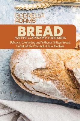 Bread Machine Cookbook for Beginners - Gabriella Adams