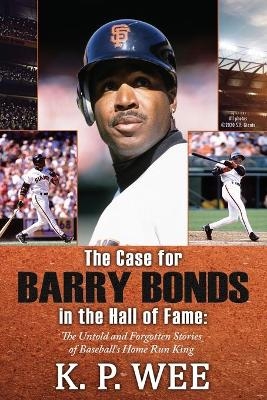 The Case for Barry Bonds in the Hall of Fame - The Untold and Forgotten Stories of Baseball's Home Run King - K P Wee