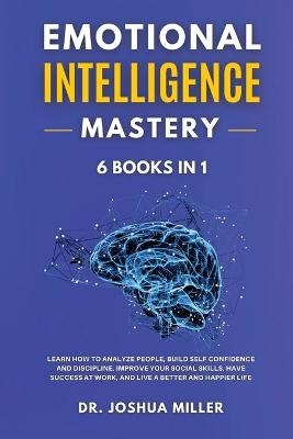 EMOTIONAL INTELLIGENCE Mastery 6 BOOKS IN 1 Learn How to Analyze People, Build Self Confidence and Discipline, Improve Your Social Skills, Have Success at Work, and Live a Better and Happier Life - Dr Joshua Miller